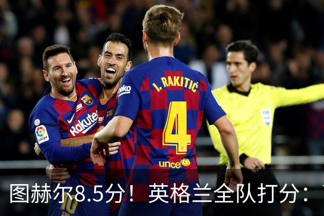 图赫尔8.5分！英格兰全队打分：萨卡+赖斯排前二，1将刚及格