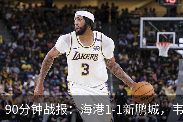 90分钟战报：海港1-1新鹏城，韦斯利扳平，姜至鹏直红